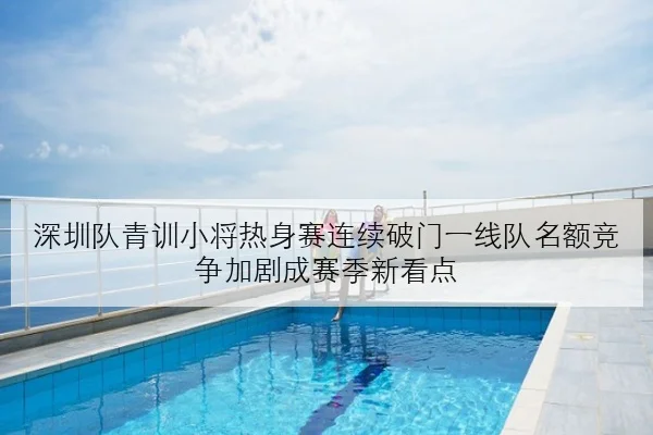 深圳队青训小将热身赛连续破门一线队名额竞争加剧成赛季新看点