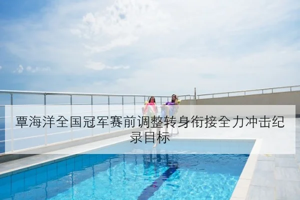 覃海洋全国冠军赛前调整转身衔接全力冲击纪录目标